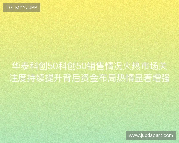 华泰科创50科创50销售情况火热市场关注度持续提升背后资金布局热情显著增强